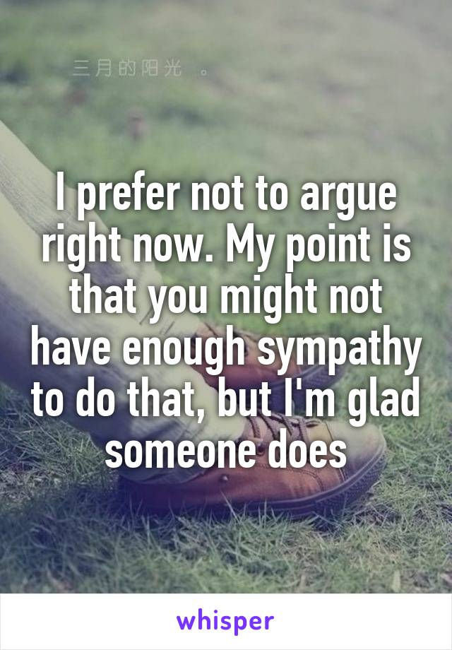 I prefer not to argue right now. My point is that you might not have enough sympathy to do that, but I'm glad someone does