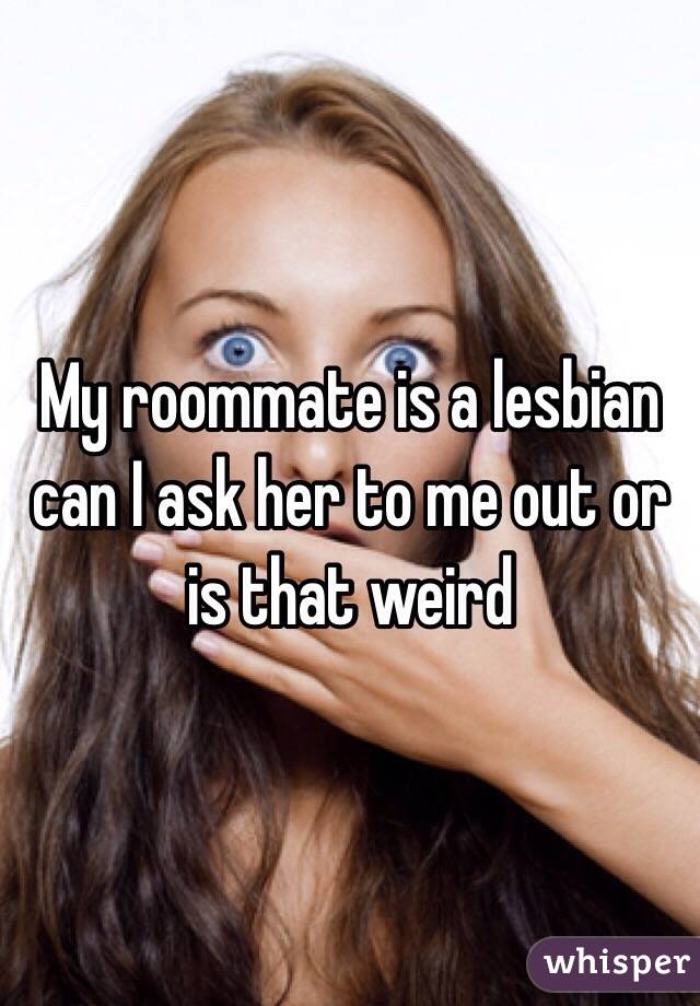 My Roommate Is A Lesbian Can I Ask Her To Me Out Or Is That Weird