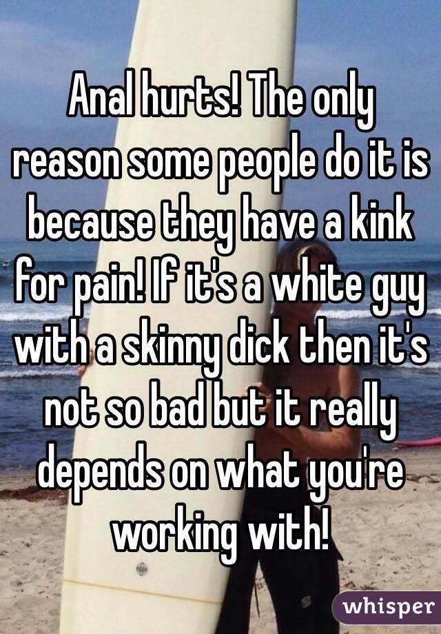 Anal hurts! The only reason some people do it is because they have a kink for pain! If it's a white guy with a skinny dick then it's not so bad but it really depends on what you're working with!