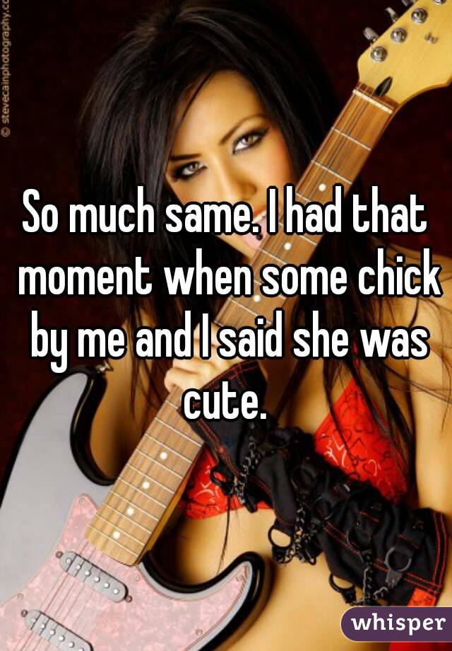 So much same. I had that moment when some chick by me and I said she was cute. 