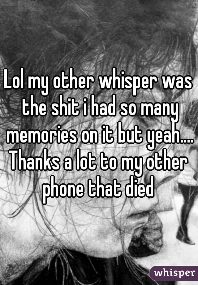 Lol my other whisper was the shit i had so many memories on it but yeah....
Thanks a lot to my other phone that died 