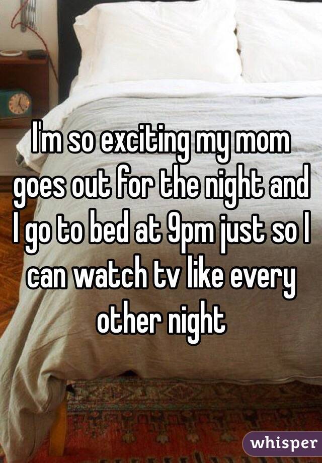 I'm so exciting my mom goes out for the night and I go to bed at 9pm just so I can watch tv like every other night 
