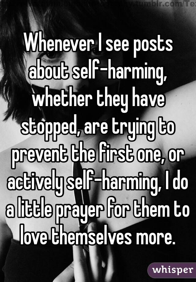 Whenever I see posts about self-harming, whether they have stopped, are trying to prevent the first one, or actively self-harming, I do a little prayer for them to love themselves more. 