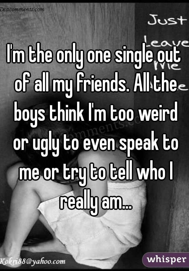 I'm the only one single out of all my friends. All the boys think I'm too weird or ugly to even speak to me or try to tell who I really am...