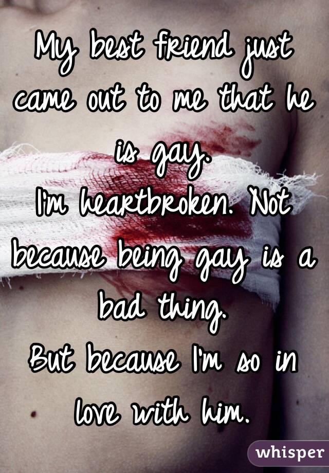 My best friend just came out to me that he is gay. 
I'm heartbroken. Not because being gay is a bad thing. 
But because I'm so in love with him. 