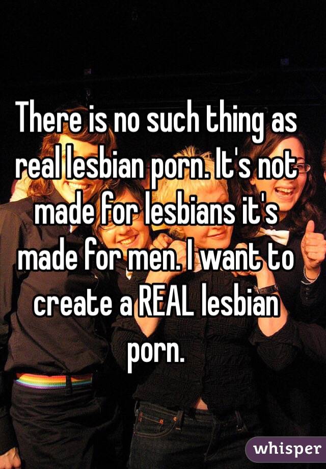 There is no such thing as real lesbian porn. It's not made for lesbians it's made for men. I want to create a REAL lesbian porn. 