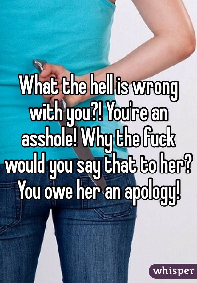 What the hell is wrong with you?! You're an asshole! Why the fuck would you say that to her? You owe her an apology! 
