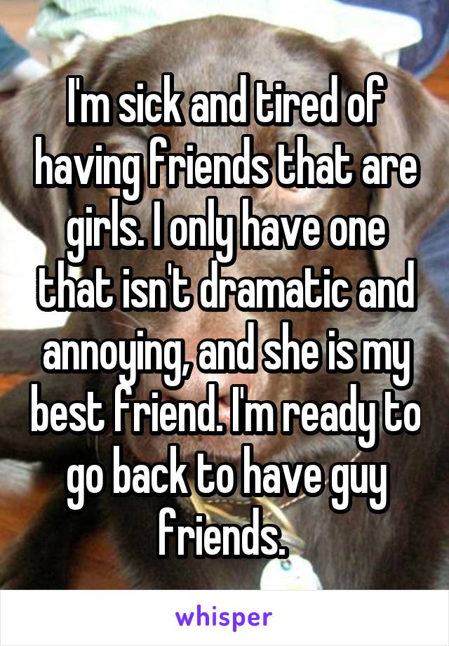 I'm sick and tired of having friends that are girls. I only have one that isn't dramatic and annoying, and she is my best friend. I'm ready to go back to have guy friends. 