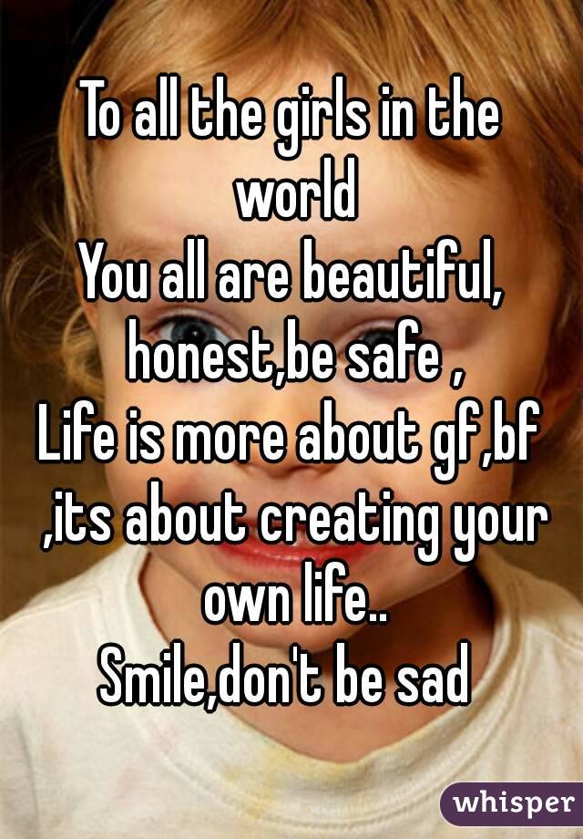 To all the girls in the world
You all are beautiful, honest,be safe ,
Life is more about gf,bf ,its about creating your own life..
Smile,don't be sad 