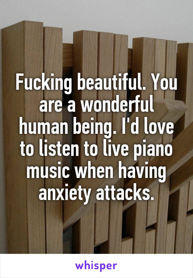 Fucking beautiful. You are a wonderful human being. I'd love to listen to live piano music when having anxiety attacks.