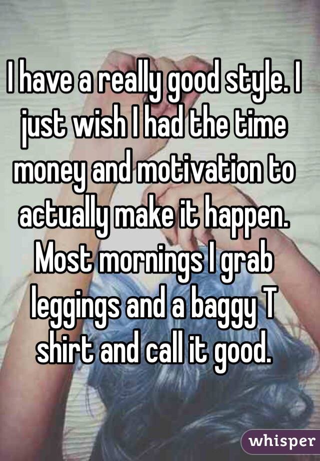 I have a really good style. I just wish I had the time money and motivation to actually make it happen. Most mornings I grab leggings and a baggy T shirt and call it good. 