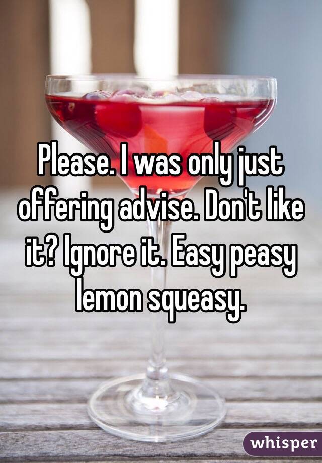 Please. I was only just offering advise. Don't like it? Ignore it. Easy peasy lemon squeasy. 