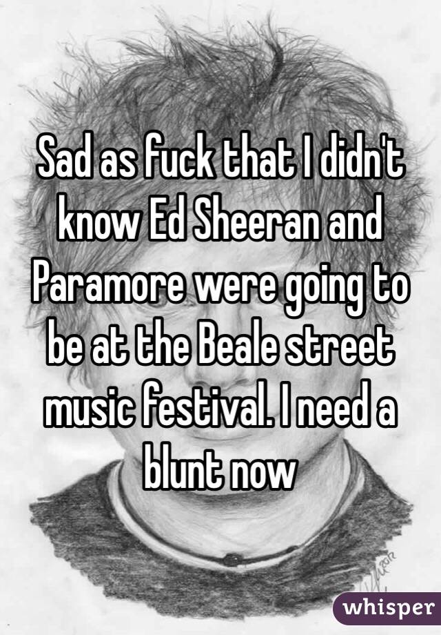 Sad as fuck that I didn't know Ed Sheeran and Paramore were going to be at the Beale street music festival. I need a blunt now