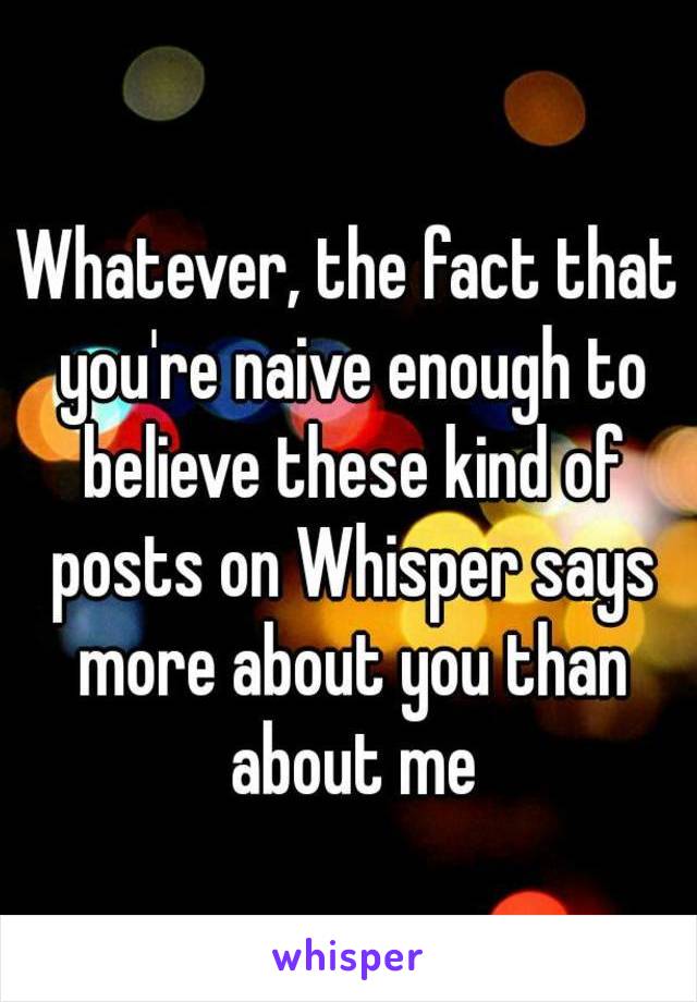 Whatever, the fact that you're naive enough to believe these kind of posts on Whisper says more about you than about me