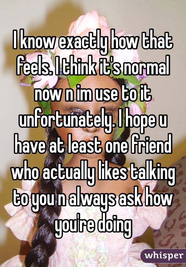 I know exactly how that feels. I think it's normal now n im use to it unfortunately. I hope u have at least one friend who actually likes talking to you n always ask how you're doing 