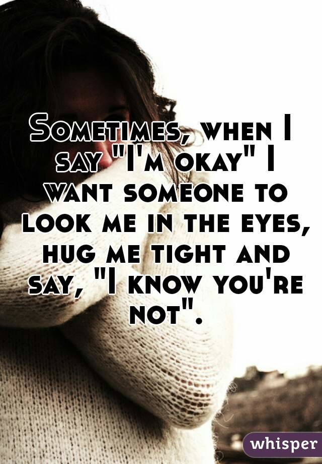 Sometimes, when I say "I'm okay" I want someone to look me in the eyes, hug me tight and say, "I know you're not".