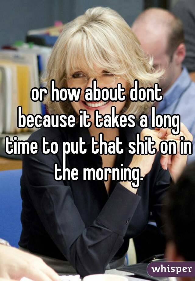 or how about dont because it takes a long time to put that shit on in the morning.