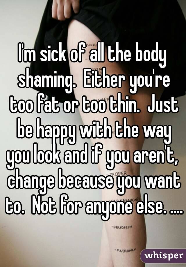 I'm sick of all the body shaming.  Either you're too fat or too thin.  Just be happy with the way you look and if you aren't,  change because you want to.  Not for anyone else. ....