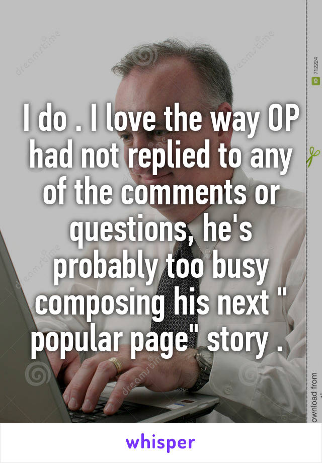 I do . I love the way OP had not replied to any of the comments or questions, he's probably too busy composing his next " popular page" story . 