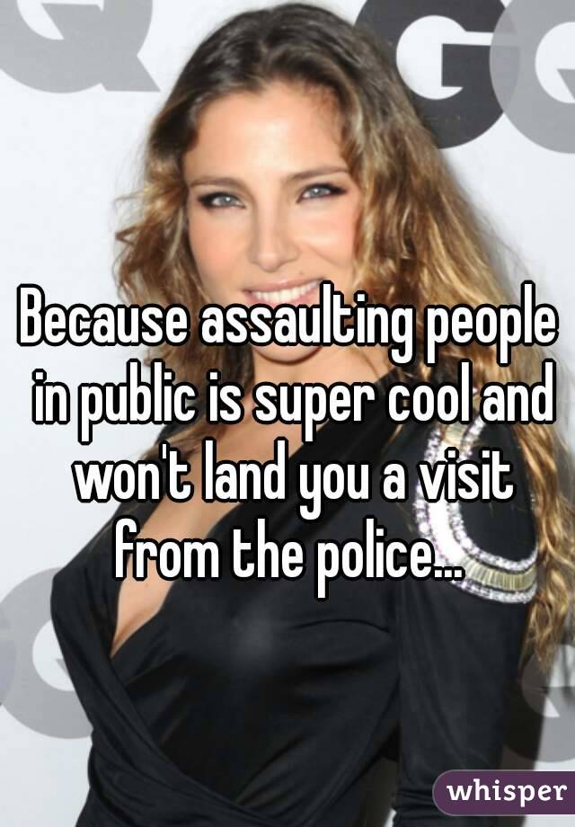 Because assaulting people in public is super cool and won't land you a visit from the police... 