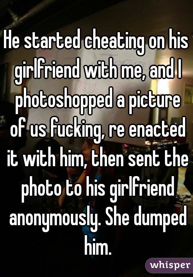 He started cheating on his girlfriend with me, and I photoshopped a picture of us fucking, re enacted it with him, then sent the photo to his girlfriend anonymously. She dumped him.