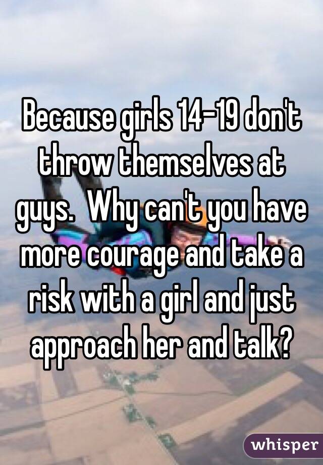 Because girls 14-19 don't throw themselves at guys.  Why can't you have more courage and take a risk with a girl and just approach her and talk?