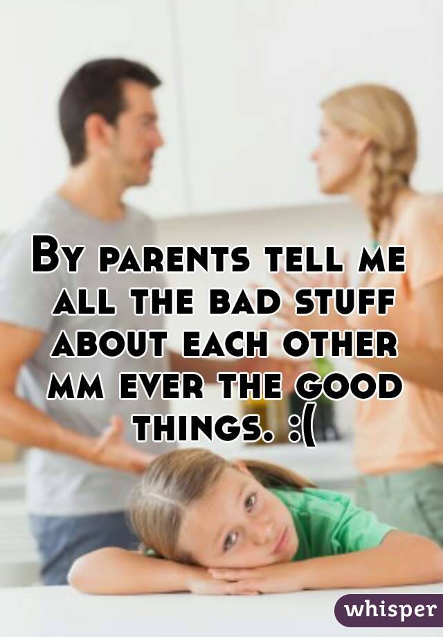 By parents tell me all the bad stuff about each other mm ever the good things. :(