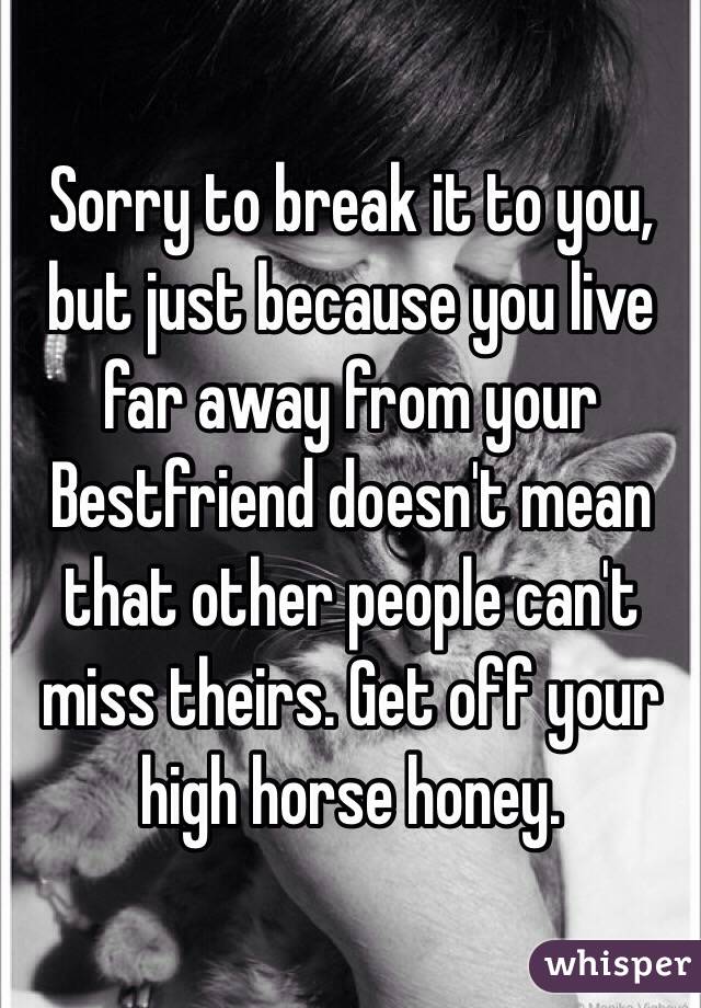 Sorry to break it to you, but just because you live far away from your Bestfriend doesn't mean that other people can't miss theirs. Get off your high horse honey. 