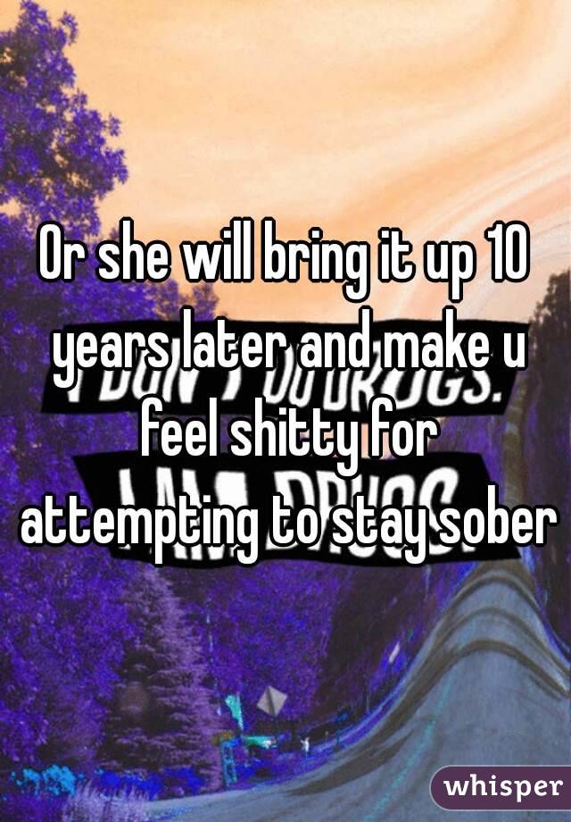 Or she will bring it up 10 years later and make u feel shitty for attempting to stay sober