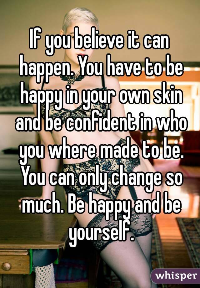 If you believe it can happen. You have to be happy in your own skin and be confident in who you where made to be. You can only change so much. Be happy and be yourself.