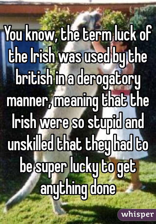 You know, the term luck of the Irish was used by the british in a derogatory manner, meaning that the Irish were so stupid and unskilled that they had to be super lucky to get anything done