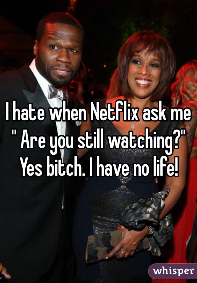 I hate when Netflix ask me " Are you still watching?" Yes bitch. I have no life! 