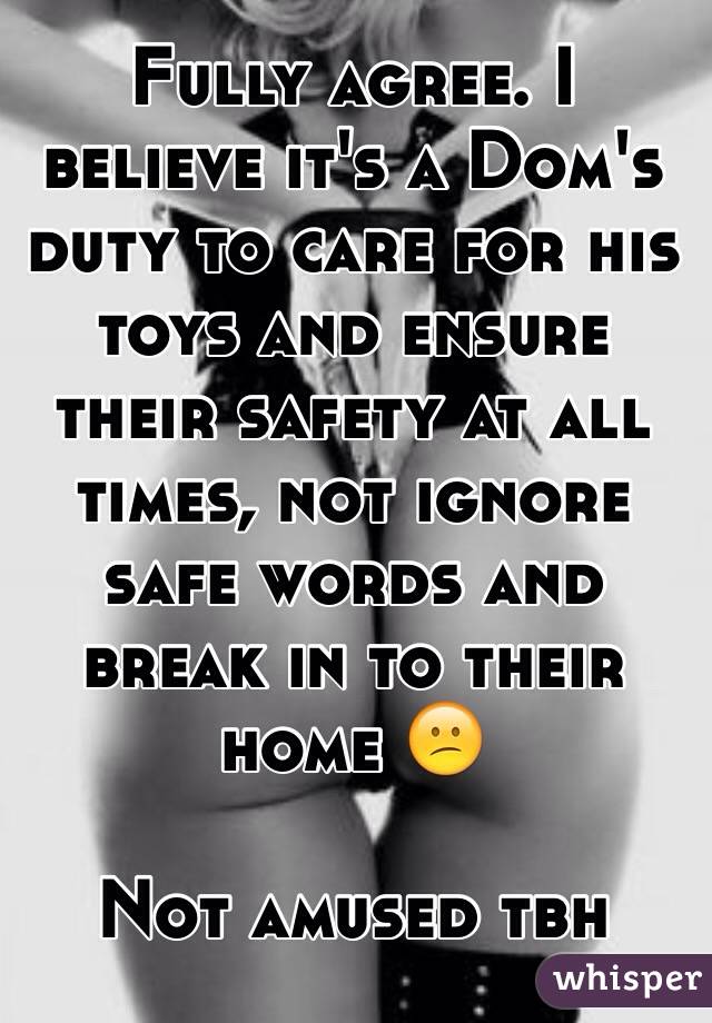 Fully agree. I believe it's a Dom's duty to care for his toys and ensure their safety at all times, not ignore safe words and break in to their home 😕

Not amused tbh
