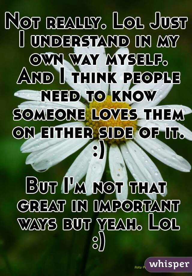 Not really. Lol Just I understand in my own way myself. And I think people need to know someone loves them on either side of it. :)

But I'm not that great in important ways but yeah. Lol :)