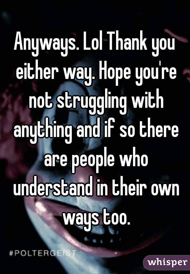 Anyways. Lol Thank you either way. Hope you're not struggling with anything and if so there are people who understand in their own ways too.