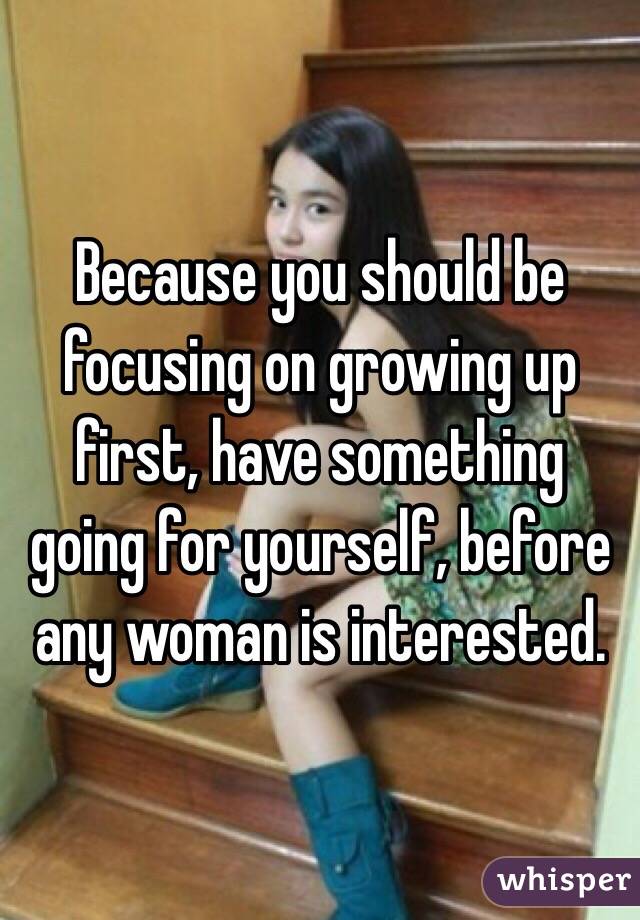 Because you should be focusing on growing up first, have something going for yourself, before any woman is interested. 