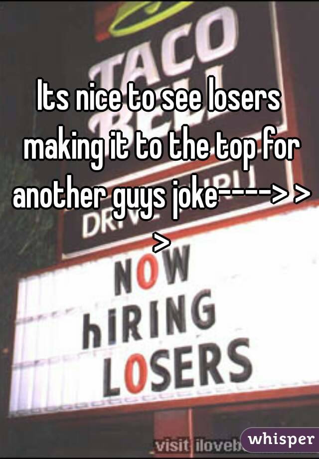 Its nice to see losers making it to the top for another guys joke----> > >