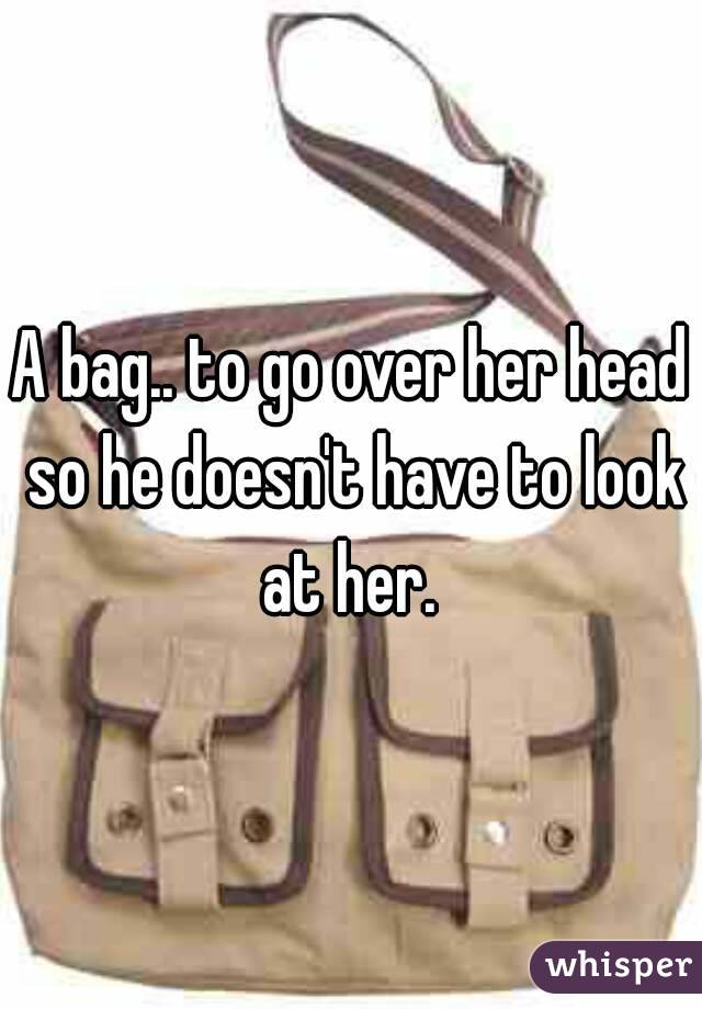 A bag.. to go over her head so he doesn't have to look at her. 