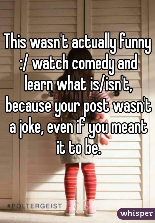 This wasn't actually funny :/ watch comedy and learn what is/isn't, because your post wasn't a joke, even if you meant it to be.