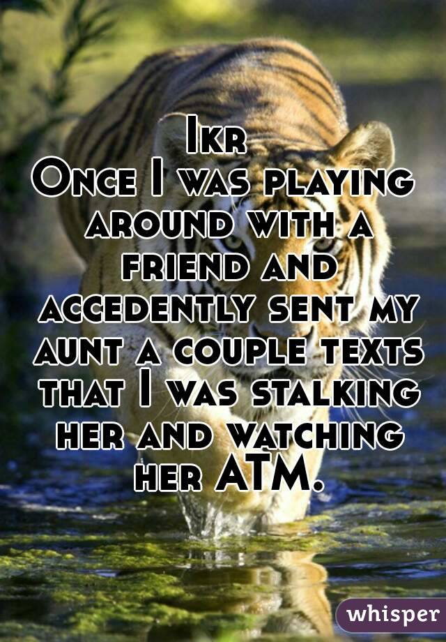 Ikr 
Once I was playing around with a friend and accedently sent my aunt a couple texts that I was stalking her and watching her ATM.