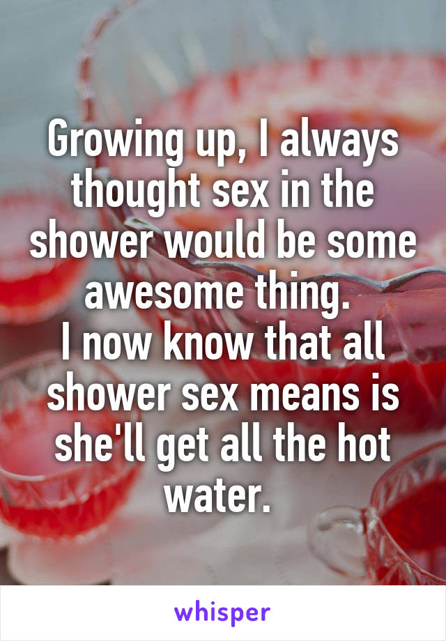 Growing up, I always thought sex in the shower would be some awesome thing. 
I now know that all shower sex means is she'll get all the hot water. 