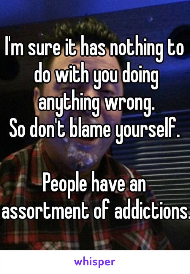 I'm sure it has nothing to do with you doing anything wrong.
So don't blame yourself.

People have an assortment of addictions.
