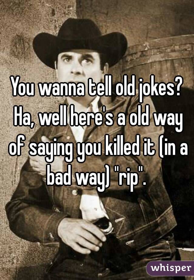 You wanna tell old jokes? Ha, well here's a old way of saying you killed it (in a bad way) "rip". 