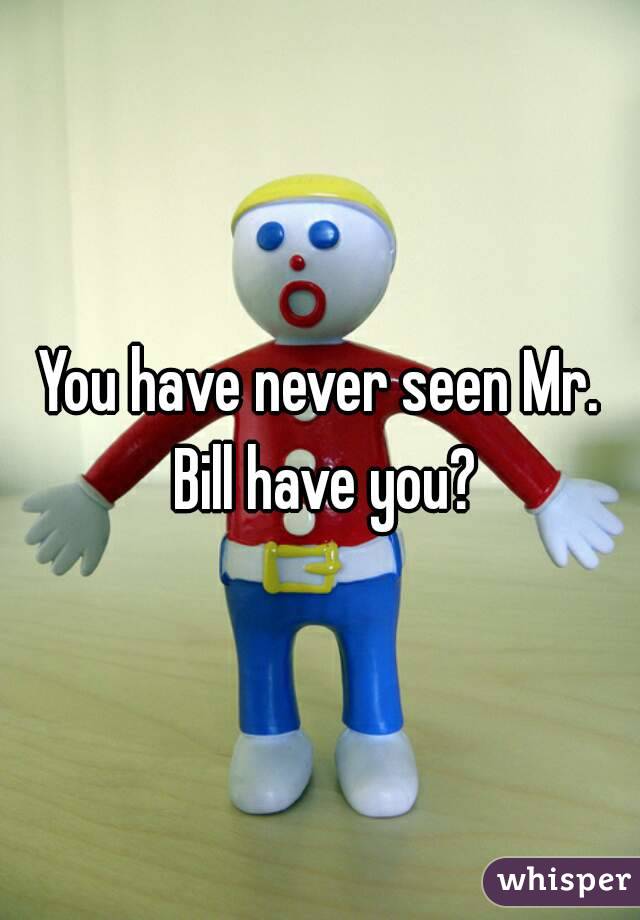 You have never seen Mr. Bill have you?