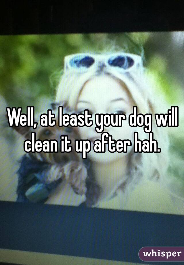 Well, at least your dog will clean it up after hah. 