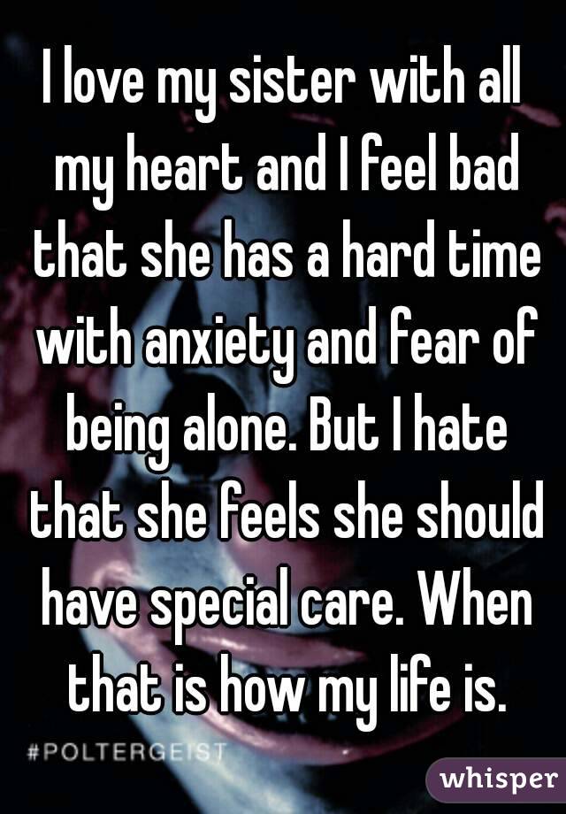 I love my sister with all my heart and I feel bad that she has a hard time with anxiety and fear of being alone. But I hate that she feels she should have special care. When that is how my life is.