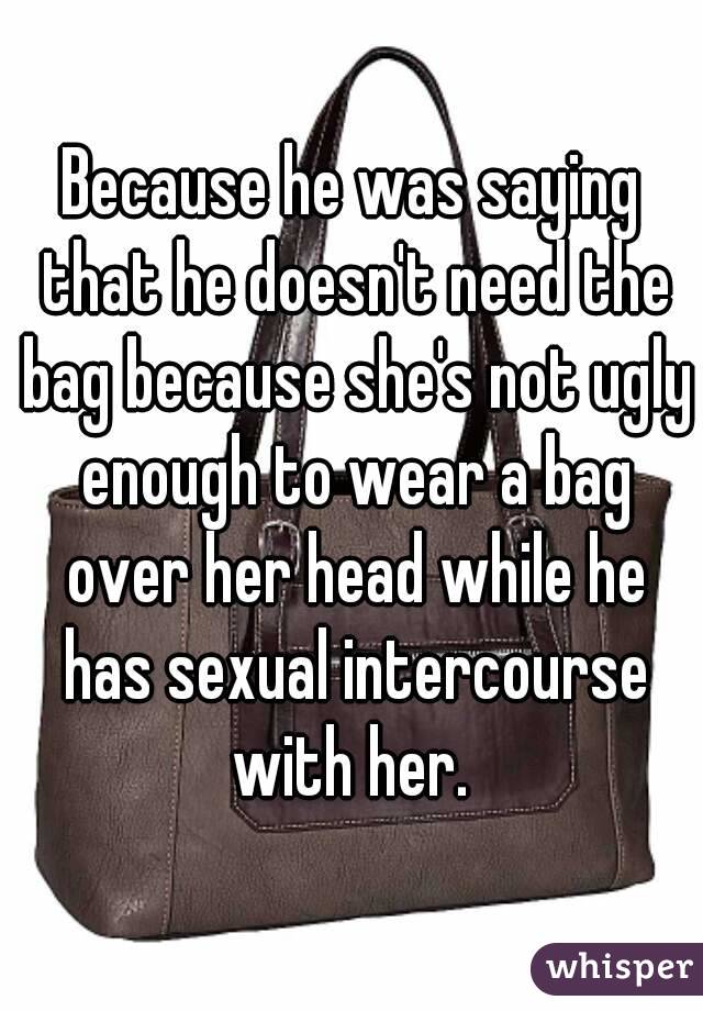 Because he was saying that he doesn't need the bag because she's not ugly enough to wear a bag over her head while he has sexual intercourse with her. 