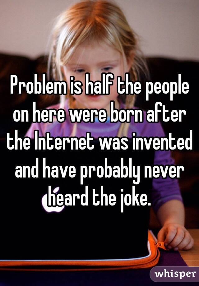 Problem is half the people on here were born after the Internet was invented and have probably never heard the joke.