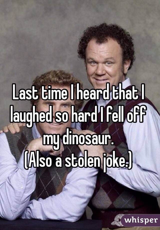 Last time I heard that I laughed so hard I fell off my dinosaur. 
(Also a stolen joke.)