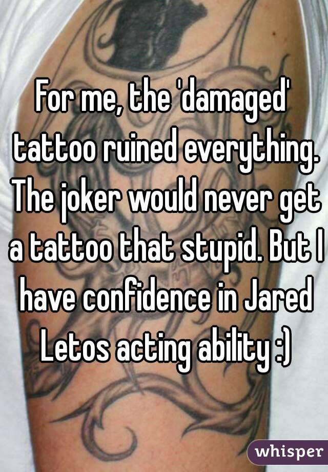 For me, the 'damaged' tattoo ruined everything. The joker would never get a tattoo that stupid. But I have confidence in Jared Letos acting ability :)